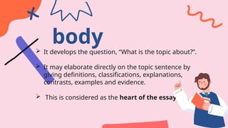 body
 It develops the question, “What is the topic about?”.
 It may elaborate directly on the topic sentence by
giving definitions, classifications, explanations,
contrasts, examples and evidence.
 This is considered as the heart of the essay.
 