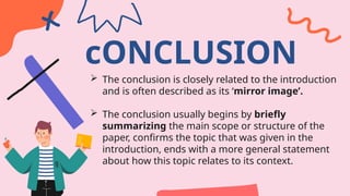 cONCLUSION
 The conclusion is closely related to the introduction
and is often described as its ‘mirror image’.
 The conclusion usually begins by briefly
summarizing the main scope or structure of the
paper, confirms the topic that was given in the
introduction, ends with a more general statement
about how this topic relates to its context.
 