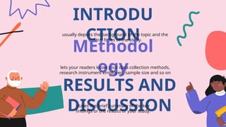 INTRODU
CTION
usually depicts the background of the topic and the
central focus of the study.
MEthodol
ogy
lets your readers know your data collection methods,
research instrument employed, sample size and so on
RESULTS AND
DISCUSSION
states the brief summary of the key
findings or the results of your study.
 