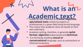 What is an
Academic text?
 Academic text is defined as critical, objective,
specialized texts written by experts or
professionals in a given field using formal language.
 This means that academic texts are based on facts
with solid basis.
 Academic writing, therefore, is generally quite
formal, objective (impersonal) and technical.
 It is formal by avoiding casual or
conversational language, such as contractions or
informal vocabulary.
 
