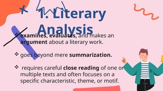 1. Literary
Analysis
 examines, evaluates, and makes an
argument about a literary work.
 goes beyond mere summarization.
 requires careful close reading of one or
multiple texts and often focuses on a
specific characteristic, theme, or motif.
 