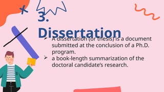 3.
Dissertation
 A dissertation (or thesis) is a document
submitted at the conclusion of a Ph.D.
program.
 a book-length summarization of the
doctoral candidate’s research.
 