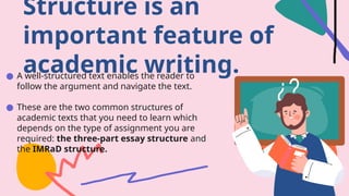 ● A well-structured text enables the reader to
follow the argument and navigate the text.
● These are the two common structures of
academic texts that you need to learn which
depends on the type of assignment you are
required: the three-part essay structure and
the IMRaD structure.
Structure is an
important feature of
academic writing.
 