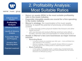 2. Profitability Analysis:
Most Suitable Ratios
•
Critical Success
Factors

•

Profitability
Analysis

•

Profitability Analysis
Efficiency Analysis

–

Liquidity & Solvency
Analysis
Future ROE: Risks
and Prospects

Return on assets (ROA) is the most suitable profitability
ratio in the music industry.
Especially intangible assets are crucial for a firm operating
in the music industry.
Warner‘s strategy: the maximization of its music assets
seeking to exploit the potential of previously unmonetized
content
–

•

in new channels (online physical retailers like Amazon and other
digital sources)1,
with new formats and product offerings (premium price album
bundles, full track video and downloads on mobile phones etc.)2

Assets in Warner‘s two core businesses as major revenue
sources
–

Recording Music
•

Unusal or NonRecurring Items
Potential Investment

•

–

Long-term assets are exploited year after year – more profitable than
new releases in this industry.3
Warner‘s strategy: creation of a specific division (Rhino) to acquire
licensing rights from catalog artists to exploit long-term assets4

Music Publishing
•

In the matter of intangible assets, royalties play a fundamental role,
especially the mechanical ones, way more profitable then the others
because not affected by piracy.5

Group 4

4

 