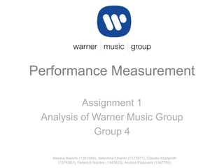 Performance Measurement
Assignment 1
Analysis of Warner Music Group
Group 4
Alessia Bianchi (1381946), Valentina Chiarini (1573971), Claudia Klapproth
(1574367), Federico Nardini (1343623), Andrea Padovani (1347780)

 