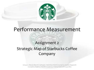 Performance Measurement
Assignment 2
Strategic Map of Starbucks Coffee
Company
Group 4: Alessia Bianchi (1381946), Valentina Chiarini (1573971), Claudia Klapproth
(1574367), Federico Nardini (1343623), Andrea Padovani (1347780)

 