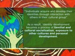 “Individuals acquire and develop their
identities through interaction with
others in their cultural group”
As a result, Identity development
becomes a process of familial and
cultural socialization, exposure to
other cultures and personal
development.
 