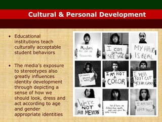 Cultural & Personal Development
• Educational
institutions teach
culturally acceptable
student behaviors
• The media’s exposure
to stereotypes also
greatly influences
identity development
through depicting a
sense of how we
should look, dress and
act according to age
and gender
appropriate identities
 