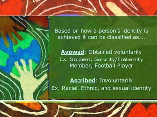 Based on how a person’s identity is
achieved it can be classified as….
Avowed: Obtained voluntarily
Ex. Student, Sorority/Fraternity
Member, Football Player
Ascribed: Involuntarily
Ex. Racial, Ethnic, and sexual identity
 