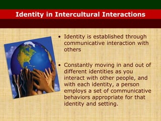 • Identity is established through
communicative interaction with
others
• Constantly moving in and out of
different identities as you
interact with other people, and
with each identity, a person
employs a set of communicative
behaviors appropriate for that
identity and setting.
Identity in Intercultural Interactions
 