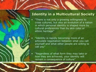 Identity in a Multicultural Society
• “There is not only a growing willingness to
cross cultures, but also an evolution of a nation
in which personal identity is shaped more by
cultural preferences than by skin color or
ethnic heritage”
• “Identity is rapidly becoming more of an
articulate negotiation between what you call
yourself and what other people are willing to
call you”
• “Regardless of what form they may take or
how they are achieved, your identity will
remain a consequence of culture”
 