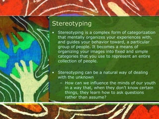 Stereotyping
• Stereotyping is a complex form of categorization
that mentally organizes your experiences with,
and guides your behavior toward, a particular
group of people. It becomes a means of
organizing your images into fixed and simple
categories that you use to represent an entire
collection of people.
• Stereotyping can be a natural way of dealing
with the unknown
– How can we influence the minds of our youth
in a way that, when they don’t know certain
things, they learn how to ask questions
rather than assume?
 