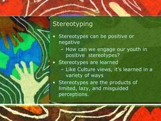 Stereotyping
• Stereotypes can be positive or
negative
– How can we engage our youth in
positive stereotypes?
• Stereotypes are learned
– Like Culture views, it’s learned in a
variety of ways
• Stereotypes are the products of
limited, lazy, and misguided
perceptions.
 