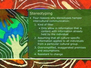 Stereotyping
• Four reasons why stereotypes hamper
intercultural communication:
1. Kind of filter
• Only allow in information that is
content with information already
held by the individual
2. Assuming that all culture-specific
information applies to all individuals
from a particular cultural group.
3. Oversimplified, exaggerated premises
and assumptions.
4. Resistant to change
 