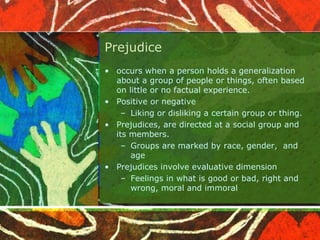 Prejudice
• occurs when a person holds a generalization
about a group of people or things, often based
on little or no factual experience.
• Positive or negative
– Liking or disliking a certain group or thing.
• Prejudices, are directed at a social group and
its members.
– Groups are marked by race, gender, and
age
• Prejudices involve evaluative dimension
– Feelings in what is good or bad, right and
wrong, moral and immoral
 