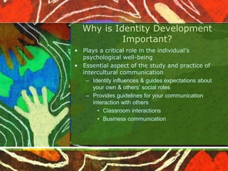 Why is Identity Development
Important?
• Plays a critical role in the individual’s
psychological well-being
• Essential aspect of the study and practice of
intercultural communication
– Identity influences & guides expectations about
your own & others’ social roles
– Provides guidelines for your communication
interaction with others
• Classroom interactions
• Business communication
 