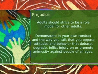 Prejudice
Adults should strive to be a role
model for other adults.
Demonstrate in your own conduct
and the way you talk that you oppose
attitudes and behavior that debase,
degrade, inflict injury on or promote
animosity against people of all ages.
 
