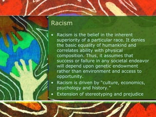 Racism
• Racism is the belief in the inherent
superiority of a particular race. It denies
the basic equality of humankind and
correlates ability with physical
composition. Thus, it assumes that
success or failure in any societal endeavor
will depend upon genetic endowment
rather than environment and access to
opportunity.
• Racism is driven by “culture, economics,
psychology and history.”
• Extension of stereotyping and prejudice
 