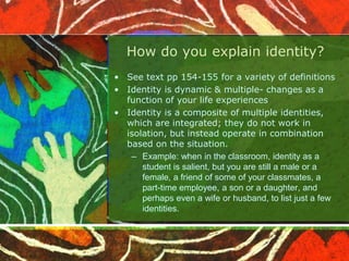 How do you explain identity?
• See text pp 154-155 for a variety of definitions
• Identity is dynamic & multiple- changes as a
function of your life experiences
• Identity is a composite of multiple identities,
which are integrated; they do not work in
isolation, but instead operate in combination
based on the situation.
– Example: when in the classroom, identity as a
student is salient, but you are still a male or a
female, a friend of some of your classmates, a
part-time employee, a son or a daughter, and
perhaps even a wife or husband, to list just a few
identities.
 