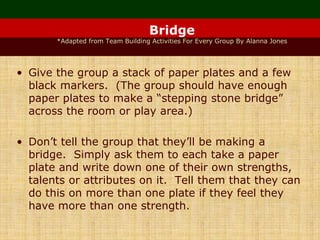 Bridge
*Adapted from Team Building Activities For Every Group By Alanna Jones
• Give the group a stack of paper plates and a few
black markers. (The group should have enough
paper plates to make a “stepping stone bridge”
across the room or play area.)
• Don’t tell the group that they’ll be making a
bridge. Simply ask them to each take a paper
plate and write down one of their own strengths,
talents or attributes on it. Tell them that they can
do this on more than one plate if they feel they
have more than one strength.
 