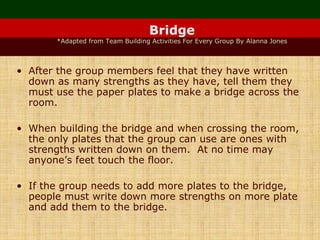 Bridge
*Adapted from Team Building Activities For Every Group By Alanna Jones
• After the group members feel that they have written
down as many strengths as they have, tell them they
must use the paper plates to make a bridge across the
room.
• When building the bridge and when crossing the room,
the only plates that the group can use are ones with
strengths written down on them. At no time may
anyone’s feet touch the floor.
• If the group needs to add more plates to the bridge,
people must write down more strengths on more plate
and add them to the bridge.
 