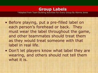 Group Labels
*Adapted from Team Building Activities For Every Group By Alanna Jones
• Before playing, put a pre-filled label on
each person’s forehead or back. They
must wear the label throughout the game,
and other teammates should treat them
as they would treat someone with that
label in real life.
• Don’t let players know what label they are
wearing, and others should not tell them
what it is.
 