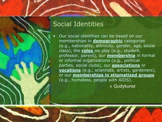 Social Identities
• Our social identities can be based on our
memberships in demographic categories
(e.g., nationality, ethnicity, gender, age, social
class), the roles we play (e.g., student,
professor, parent), our membership in formal
or informal organizations (e.g., political
parties, social clubs), our associations or
vocations (e.g., scientists, artists, gardeners),
or our memberships in stigmatized groups
(e.g., homeless, people with AIDS).
» Gudykunst
 