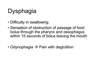 Dysphagia
• Difficulty in swallowing
• Sensation of obstruction of passage of food
bolus through the pharynx and oesophagus
within 15 seconds of bolus leaving the mouth
• Odynophagia  Pain with deglutition
 
