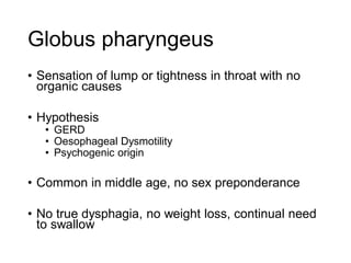 Globus pharyngeus
• Sensation of lump or tightness in throat with no
organic causes
• Hypothesis
• GERD
• Oesophageal Dysmotility
• Psychogenic origin
• Common in middle age, no sex preponderance
• No true dysphagia, no weight loss, continual need
to swallow
 