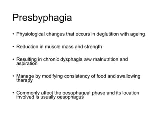 Presbyphagia
• Physiological changes that occurs in deglutition with ageing
• Reduction in muscle mass and strength
• Resulting in chronic dysphagia a/w malnutrition and
aspiration
• Manage by modifying consistency of food and swallowing
therapy
• Commonly affect the oesophageal phase and its location
involved is usually oesophagus
 