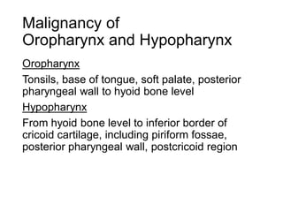 Malignancy of
Oropharynx and Hypopharynx
Oropharynx
Tonsils, base of tongue, soft palate, posterior
pharyngeal wall to hyoid bone level
Hypopharynx
From hyoid bone level to inferior border of
cricoid cartilage, including piriform fossae,
posterior pharyngeal wall, postcricoid region
 