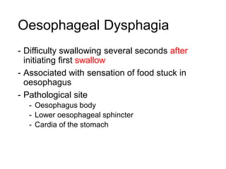 Oesophageal Dysphagia
- Difficulty swallowing several seconds after
initiating first swallow
- Associated with sensation of food stuck in
oesophagus
- Pathological site
- Oesophagus body
- Lower oesophageal sphincter
- Cardia of the stomach
 