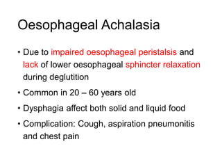 Oesophageal Achalasia
• Due to impaired oesophageal peristalsis and
lack of lower oesophageal sphincter relaxation
during deglutition
• Common in 20 – 60 years old
• Dysphagia affect both solid and liquid food
• Complication: Cough, aspiration pneumonitis
and chest pain
 
