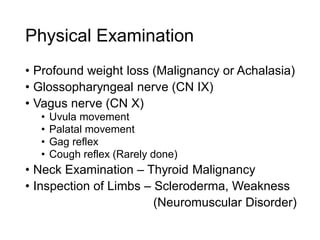 Physical Examination
• Profound weight loss (Malignancy or Achalasia)
• Glossopharyngeal nerve (CN IX)
• Vagus nerve (CN X)
• Uvula movement
• Palatal movement
• Gag reflex
• Cough reflex (Rarely done)
• Neck Examination – Thyroid Malignancy
• Inspection of Limbs – Scleroderma, Weakness
(Neuromuscular Disorder)
 