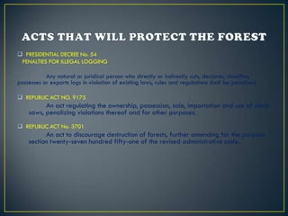  PRESIDENTIAL DECREE No. 54
 PENALTIES FOR ILLEGAL LOGGING

           Any natural or juridical person who directly or indirectly cuts, declares, classifies,
possesses or exports logs in violation of existing laws, rules and regulations shall be penalized.

 REPUBLIC ACT NO. 9175
          An act regulating the ownership, possession, sale, importation and use of chain
    saws, penalizing violations thereof and for other purposes.
 REPUBLIC ACT No. 3701
          An act to discourage destruction of forests, further amending for the purpose
    section twenty-seven hundred fifty-one of the revised administrative code.
 