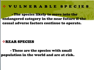 - The species likely to move into the
endangered category in the near future if the
causal adverse factors continue to operate.




REAR SPECIES

    - These are the species with small
population in the world and are at risk.
 