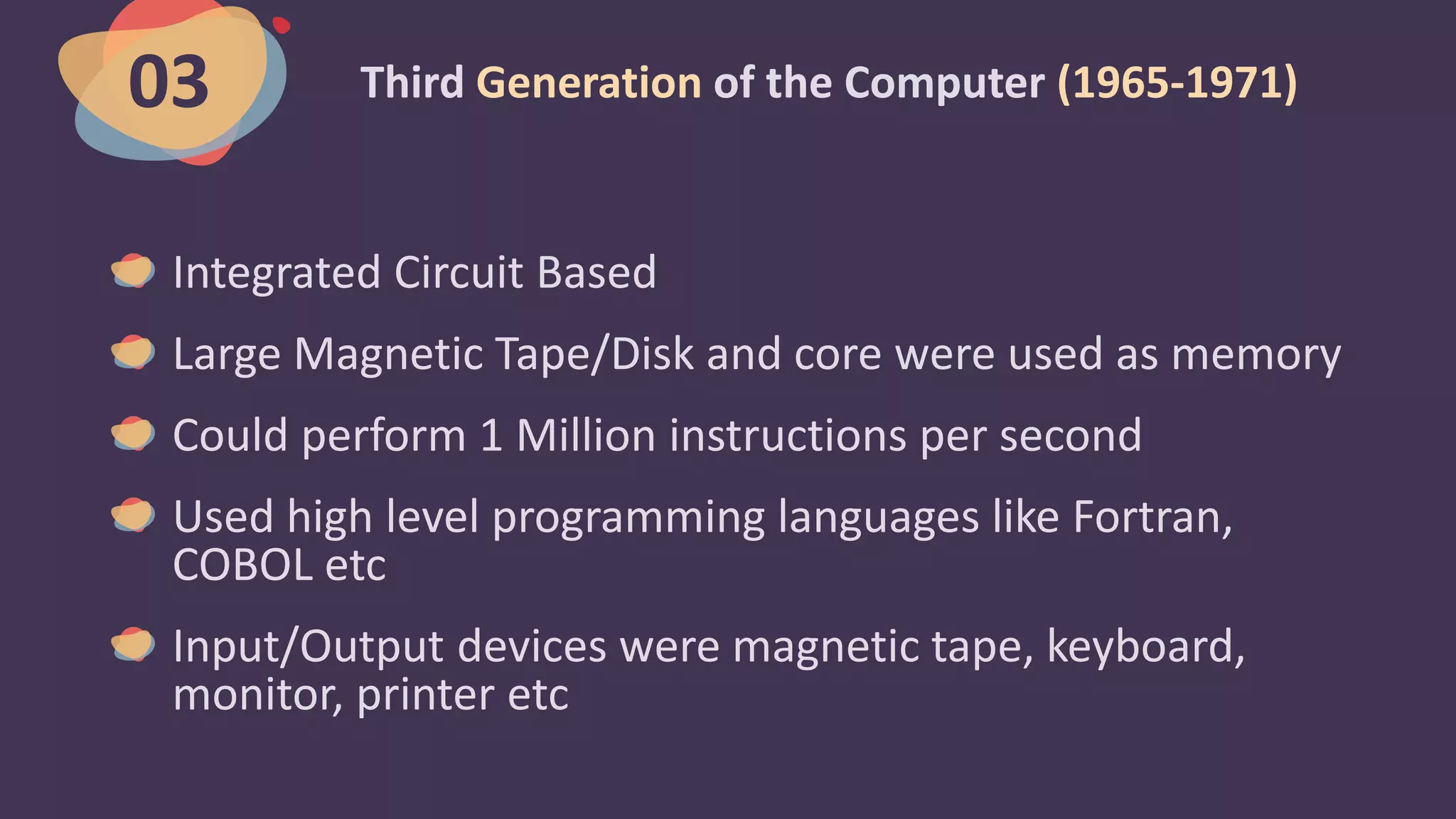 Third Generation of the Computer (1965-1971)
Integrated Circuit Based
Large Magnetic Tape/Disk and core were used as memory
Could perform 1 Million instructions per second
Used high level programming languages like Fortran,
COBOL etc
Input/Output devices were magnetic tape, keyboard,
monitor, printer etc
03
 