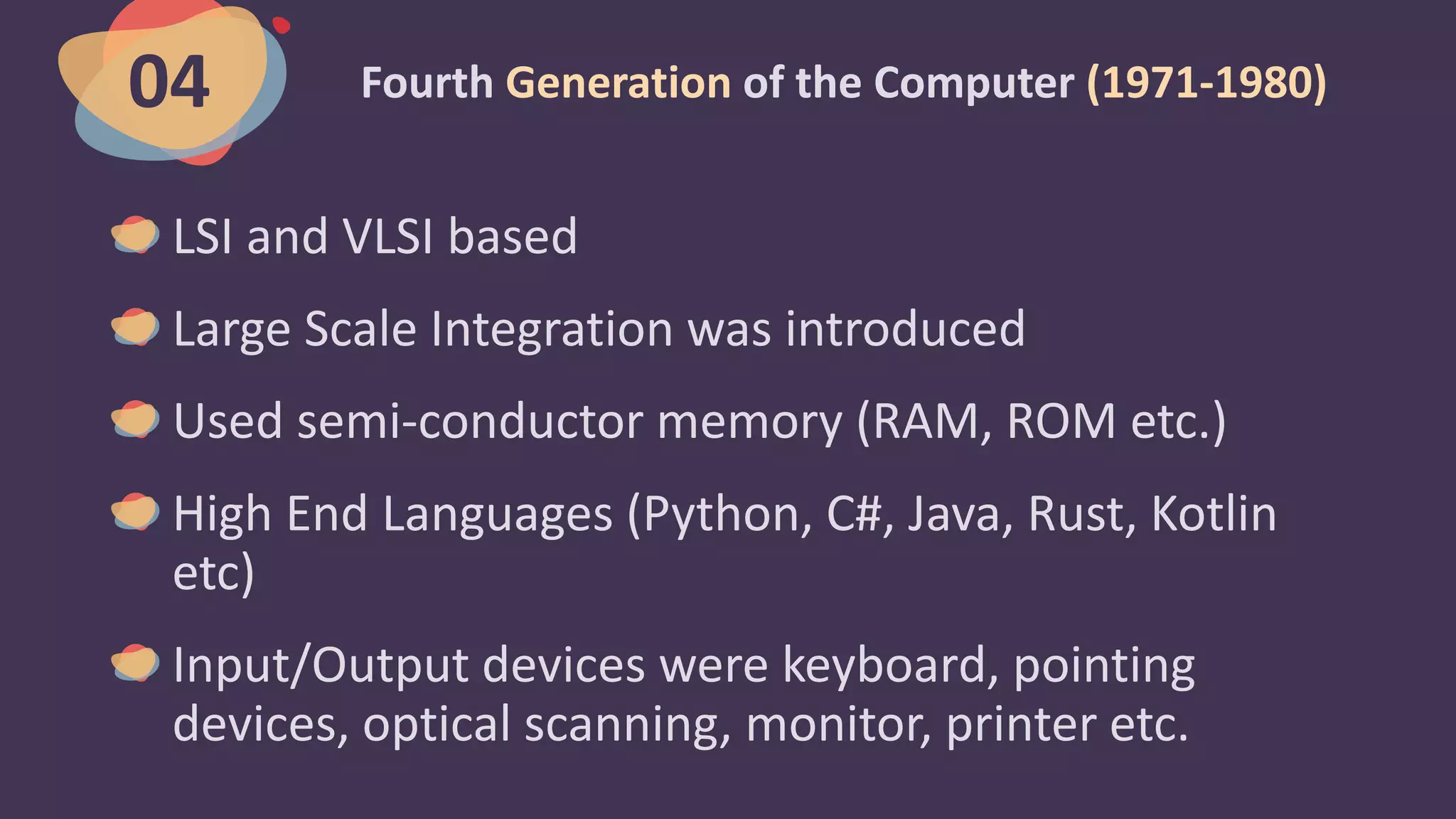 Fourth Generation of the Computer (1971-1980)
LSI and VLSI based
Large Scale Integration was introduced
Used semi-conductor memory (RAM, ROM etc.)
High End Languages (Python, C#, Java, Rust, Kotlin
etc)
Input/Output devices were keyboard, pointing
devices, optical scanning, monitor, printer etc.
04
 