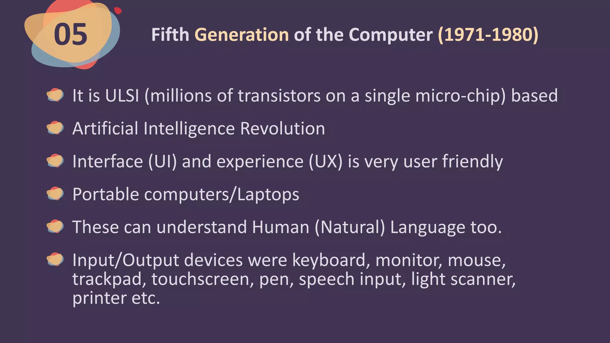 Fifth Generation of the Computer (1971-1980)
It is ULSI (millions of transistors on a single micro-chip) based
Artificial Intelligence Revolution
Interface (UI) and experience (UX) is very user friendly
Portable computers/Laptops
These can understand Human (Natural) Language too.
Input/Output devices were keyboard, monitor, mouse,
trackpad, touchscreen, pen, speech input, light scanner,
printer etc.
05
 