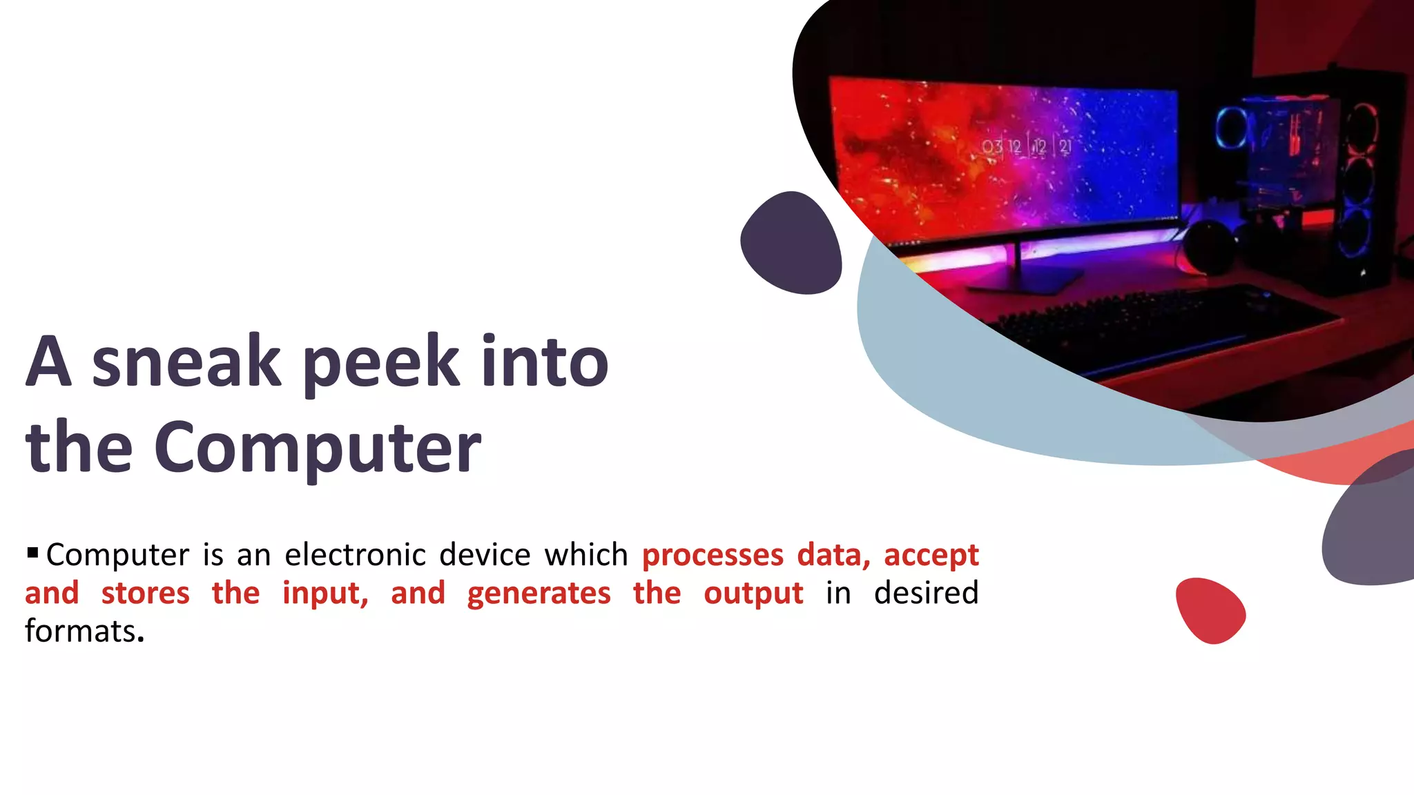 A sneak peek into
the Computer
Computer is an electronic device which processes data, accept
and stores the input, and generates the output in desired
formats.
 
