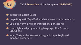 Third Generation of the Computer (1965-1971)
Integrated Circuit Based
Large Magnetic Tape/Disk and core were used as memory
Could perform 1 Million instructions per second
Used high level programming languages like Fortran,
COBOL etc
Input/Output devices were magnetic tape, keyboard,
monitor, printer etc
03
 