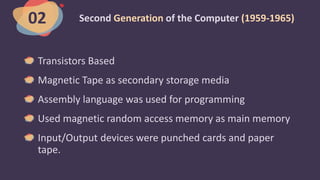 Second Generation of the Computer (1959-1965)
Transistors Based
Magnetic Tape as secondary storage media
Assembly language was used for programming
Used magnetic random access memory as main memory
Input/Output devices were punched cards and paper
tape.
02
 