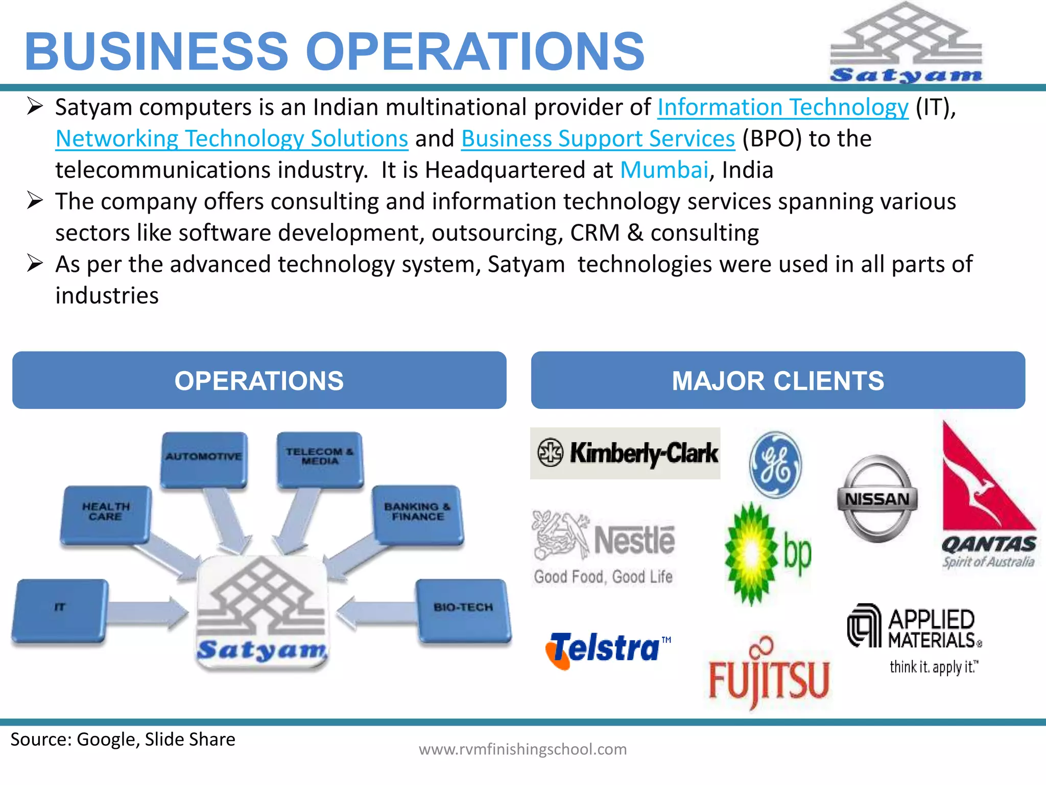 BUSINESS OPERATIONS 
 Satyam computers is an Indian multinational provider of Information Technology (IT), 
Networking Technology Solutions and Business Support Services (BPO) to the 
telecommunications industry. It is Headquartered at Mumbai, India 
 The company offers consulting and information technology services spanning various 
sectors like software development, outsourcing, CRM & consulting 
 As per the advanced technology system, Satyam technologies were used in all parts of 
industries 
OPERATIONS MAJOR CLIENTS 
Source: Google, Slide Share www.rvmfinishingschool.com 
 