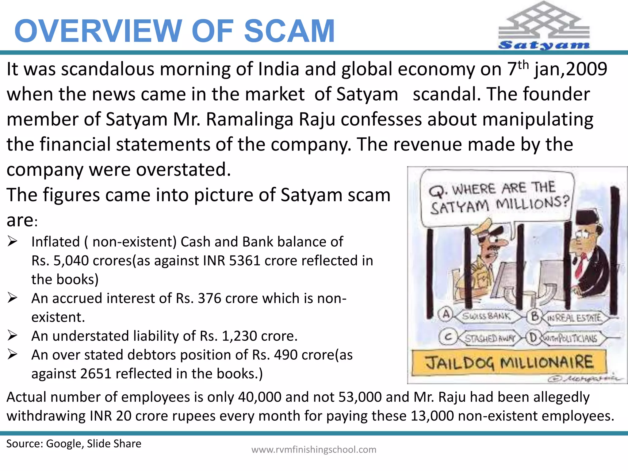 OVERVIEW OF SCAM 
It was scandalous morning of India and global economy on 7th jan,2009 
when the news came in the market of Satyam scandal. The founder 
member of Satyam Mr. Ramalinga Raju confesses about manipulating 
the financial statements of the company. The revenue made by the 
company were overstated. 
The figures came into picture of Satyam scam 
are: 
 Inflated ( non-existent) Cash and Bank balance of 
Rs. 5,040 crores(as against INR 5361 crore reflected in 
the books) 
 An accrued interest of Rs. 376 crore which is non-existent. 
 An understated liability of Rs. 1,230 crore. 
 An over stated debtors position of Rs. 490 crore(as 
against 2651 reflected in the books.) 
Actual number of employees is only 40,000 and not 53,000 and Mr. Raju had been allegedly 
withdrawing INR 20 crore rupees every month for paying these 13,000 non-existent employees. 
Source: Google, Slide Share www.rvmfinishingschool.com 
 