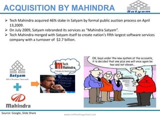 ACQUISITION BY MAHINDRA 
 Tech Mahindra acquired 46% stake in Satyam by formal public auction process on April 
13,2009. 
 On July 2009, Satyam rebranded its services as “Mahindra Satyam”. 
 Tech Mahindra merged with Satyam itself to create nation's fifth largest software services 
company with a turnover of $2.7 billion. 
Source: Google, Slide Share www.rvmfinishingschool.com 
 