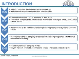 INTRODUCTION 
1987 
• Satyam computers was founded by Ramalinga Raju 
• He started the Satyam computers with 20 employees 
1991 
• Converted into Public Ltd Co. and listed in BSE, NSE 
• First Indian company to be listed in three international exchanges NYSE,DOWJONES 
& EURONEXT 
2000 
• Declared one of the 100 most pioneering technology companies by World Economic 
Forum 
2007 
• Become the 1st Asian company to features in the training magazine’s list of top 125 
companies for learning 
2008 
• 4th fastest growing IT company in India 
• Satyam network covers 66 countries and 53,000 employees across the globe 
Source: Google, Slide Share www.rvmfinishingschool.com 
 