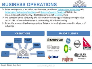 BUSINESS OPERATIONS 
 Satyam computers is an Indian multinational provider of Information Technology (IT), 
Networking Technology Solutions and Business Support Services (BPO) to the 
telecommunications industry. It is Headquartered at Mumbai, India 
 The company offers consulting and information technology services spanning various 
sectors like software development, outsourcing, CRM & consulting 
 As per the advanced technology system, Satyam technologies were used in all parts of 
industries 
OPERATIONS MAJOR CLIENTS 
Source: Google, Slide Share www.rvmfinishingschool.com 
 