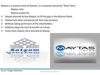 Maytas is a reverse name of Satyam, is a company owned by “Raju’s Sons” 
Maytas infra 
Maytas properties 
 Satyam planned to buy Maytas to fill the gap in the Balance Sheet 
 Floated two other companies for their own purpose 
 Without taking permission of the shareholders. 
 Failed to repay the loan & transfer of money 
 Funds from Satyam were diverted to Maytas 
Source: Google, Slide Share www.rvmfinishingschool.com 
 