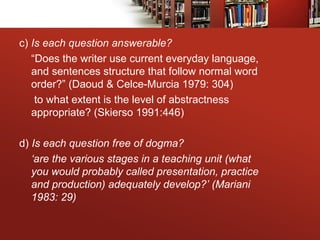 c) Is each question answerable?
“Does the writer use current everyday language,
and sentences structure that follow normal word
order?” (Daoud & Celce-Murcia 1979: 304)
to what extent is the level of abstractness
appropriate? (Skierso 1991:446)
d) Is each question free of dogma?
‘are the various stages in a teaching unit (what
you would probably called presentation, practice
and production) adequately develop?’ (Mariani
1983: 29)
 