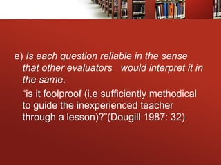 e) Is each question reliable in the sense
that other evaluators would interpret it in
the same.
“is it foolproof (i.e sufficiently methodical
to guide the inexperienced teacher
through a lesson)?”(Dougill 1987: 32)
 